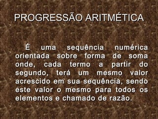 PROGRESSÃO ARITMÉTICAPROGRESSÃO ARITMÉTICA
É uma sequência numéricaÉ uma sequência numérica
orientada sobre forma de somaorientada sobre forma de soma
onde, cada termo a partir doonde, cada termo a partir do
segundo, terá um mesmo valorsegundo, terá um mesmo valor
acrescido em sua sequência, sendoacrescido em sua sequência, sendo
este valor o mesmo para todos oseste valor o mesmo para todos os
elementos e chamado de razão.elementos e chamado de razão.
 