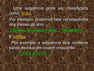 Uma sequência pode ser classificadaUma sequência pode ser classificada
comocomo finitafinita..
Por exemplo, podemos falar na sequênciaPor exemplo, podemos falar na sequência
dos meses do ano:dos meses do ano:
(Janeiro, fevereiro,março..., dezembro)(Janeiro, fevereiro,março..., dezembro)
EE infinita,,
Por exemplo a sequência dos númerosPor exemplo a sequência dos números
pares escritos em ordem crescente:pares escritos em ordem crescente:
(2,4,6,8,10,12....)(2,4,6,8,10,12....)
 