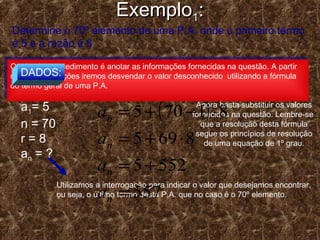 ExemploExemplo11::
( ) rnaan ⋅−+= 11
Determine o 70º elemento de uma P.A. onde o primeiro termo
é 5 e a razão é 8
O primeiro procedimento é anotar as informações fornecidas na questão. A partir
destas informações iremos desvendar o valor desconhecido utilizando a fórmula
do termo geral de uma P.A.
O primeiro procedimento é anotar as informações fornecidas na questão. A partir
destas informações iremos desvendar o valor desconhecido utilizando a fórmula
do termo geral de uma P.A.
DADOS:
a1= 5
n = 70
r = 8
an = ?
Utilizamos a interrogação para indicar o valor que desejamos encontrar,
ou seja, o último termo desta P.A. que no caso é o 70º elemento.
Agora basta substituir os valores
fornecidos na questão. Lembre-se
que a resolução desta fórmula
segue os princípios de resolução
de uma equação de 1º grau.
( )
557
5525
8695
81705
=
+=
⋅+=
⋅−+=
n
n
n
n
a
a
a
a
 