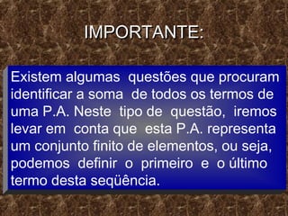 IMPORTANTE:IMPORTANTE:
Existem algumas questões que procuram
identificar a soma de todos os termos de
uma P.A. Neste tipo de questão, iremos
levar em conta que esta P.A. representa
um conjunto finito de elementos, ou seja,
podemos definir o primeiro e o último
termo desta seqüência.
 