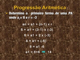 Progressão AritméticaProgressão Aritmética
• Determine o primeiro termo de uma PADetermine o primeiro termo de uma PA
onde aonde a33 = 8 e r = -3= 8 e r = -3
an = a1 + (n-1) x r
8 = a1 + (3-1) x (-3)
8 = a1 + 2 x (-3)
8 = a1 + (-6)
8 = a1 -6
a1 = 8+6 14
 