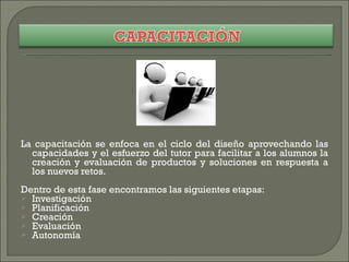 La capacitación se enfoca en el ciclo del diseño aprovechando las capacidades y el esfuerzo del tutor para facilitar a los alumnos la creación y evaluación de productos y soluciones en respuesta a los nuevos retos. Dentro de esta fase encontramos las siguientes etapas: Investigación Planificación Creación Evaluación Autonomía 
