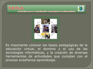 Es importante conocer las bases pedagógicas de la educación virtual, el dominio y el uso de las tecnologías informáticas, y la creación de diversas herramientas de actividades que cumplan con el proceso enseñanza-aprendizaje. 