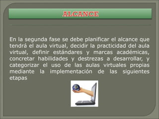 En la segunda fase se debe planificar el alcance que tendrá el aula virtual, decidir la practicidad del aula virtual, definir estándares y marcas académicas, concretar habilidades y destrezas a desarrollar, y categorizar el uso de las aulas virtuales propias mediante la implementación de las siguientes etapas 