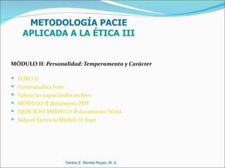 METODOLOGÍA PACIE
    APLICADA A LA ÉTICA III


MÓDULO II: Personalidad: Temperamento y Carácter

 FORO II
 Contextualiza Foro
 Valora tus capacidades archivo
 MÓDULO II documento PDF
 EJERCICIO MÓDULO II documento Word
 Suba el Ejercicio Módulo II Aquí




                       Santos E. Moreta Reyes, M. A.
 