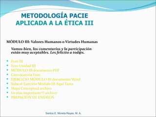 METODOLOGÍA PACIE
      APLICADA A LA ÉTICA III

MÓDULO III: Valores Humanos o Virtudes Humanas
    Vamos bien, los comentarios y la participación
    están muy aceptables. Les felicito a tod@s.

   Foro III
   Foro Unidad III
   MÓDULO III documento PDF
   Convocatoria Foro
   EJERCICIO MÓDULO III documento Word
   Suba el Ejercicio Módulo III Aquí Tarea
   Mapa Conceptual archivo
   Lo más importante!!! archivo
   PREPACIÓN DE ENSAYOS



                       Santos E. Moreta Reyes, M. A.
 