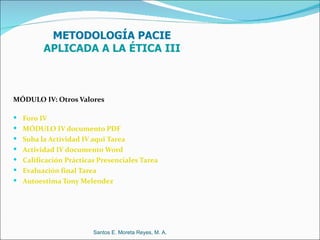 METODOLOGÍA PACIE
         APLICADA A LA ÉTICA III



MÓDULO IV: Otros Valores

 Foro IV
 MÓDULO IV documento PDF
 Suba la Actividad IV aqui Tarea
 Actividad IV documento Word
 Calificación Prácticas Presenciales Tarea
 Evaluación final Tarea
 Autoestima Tony Melendez




                       Santos E. Moreta Reyes, M. A.
 