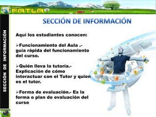 SECCIÓN DE INFORMACIÓN




                         Aquí los estudiantes conocen:

                         Funcionamiento del Aula .-
                         guía rápida del funcionamiento
                         del curso.

                         Quién lleva la tutoría.-
                         Explicación de cómo
                         interactuar con el Tutor y quien
                         es el tutor.

                         Forma de evaluación.- Es la
                         forma o plan de evaluación del
                         curso
 