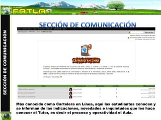 SECCIÓN DE COMUNICACIÓN




                          Más conocido como Cartelera en Línea, aquí los estudiantes conocen y
                          se informan de las indicaciones, novedades e inquietudes que les hace
                          conocer el Tutor, es decir el proceso y operatividad el Aula.
 