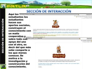 Aquí los
                         estudiantes los
                         estudiantes
SECCIÓN DE INTERACCIÓN




                         hacen sus
                         aportes sociales,
                         construyen el
                         conocimiento con
                         un matiz
                         cooperativo y
                         sobre todo con
                         apoyo del uno
                         con el otro, es
                         decir del que más
                         sabe comparte a
                         los que menos
                         conocer. Se
                         motiva a la
                         investigación y
                         construcción del
                         conocimiento.
 