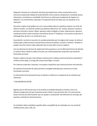 Palpación: Consiste en la utilización del tacto para determinar ciertas características de la
estructura corporal por debajo de la piel (tamaño, forma, textura, temperatura, humedad, pulsos,
vibraciones, consistencia y movilidad). Esta técnica se utiliza para la palpación de órganos en
abdomen. Los movimientos corporales Y la expresión facial son datos que nos ayudarán en la
valoración

Percusión: implica el dar golpes con uno o varios dedos sobre la superficie corporal, con el fin de
obtener sonidos. Los tipos de sonidos que podemos diferenciar son: Sordos, aparecen cuando se
percuten músculos o huesos. Mates: aparecen sobre el hígado y el bazo. Hipersonoros: aparecen
cuando percutimos sobre el pulmón normal lleno de aire Y Timpánicos: se encuentra al percutir el
estómago lleno de aire o un carrillo de la cara.

Auscultación: consiste en escuchar los sonidos producidos por los órganos del cuerpo. Se utiliza el
estetoscopio y determinamos características sonoras de pulmón, corazón e intestino. También se
pueden escuchar ciertos ruidos aplicando solo la oreja sobre la zona a explorar.

Una vez descritas las técnicas de exploración física pasemos a ver las diferentes formas de abordar
un examen físico: Desde la cabeza a los pies, por sistemas/aparatos corporales y por patrones
funcionales de salud :

Desde la cabeza a los pies: Este enfoque comienza por la cabeza y termina de forma sistemática Y
simétrica hacia abajo, a lo largo del cuerpo hasta llegar a los pies.

Por sistemas corporales o aparatos, nos ayudan a especificar que sistemas precisan más atención.

Por patrones funcionales de salud, permite la recogida ordenada para centrarnos en áreas
funcionales concretas.

La información física del paciente que se obtiene es idéntica en cualquiera de los métodos que
utilicemos.

* VALIDACIÓN DE DATOS :



Significa que la información que se ha reunido es verdadera (basada en hechos). Esto es la
debemos aseguramos de que el paciente quiere indicar lo que de hecho dice. En comunicación
existen técnicas de reformulación que nos ayudan a comprender más fielmente los mensajes del
paciente, evitando las interpretaciones.



Se consideran datos verdaderos aquellos datos susceptible de ser evaluados con una escala de
medida precisa, peso, talla, etc.
 