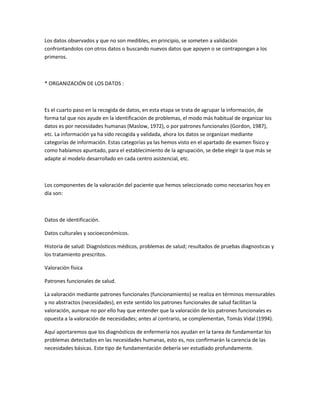 Los datos observados y que no son medibles, en principio, se someten a validación
confrontandolos con otros datos o buscando nuevos datos que apoyen o se contrapongan a los
primeros.



* ORGANIZACIÓN DE LOS DATOS :



Es el cuarto paso en la recogida de datos, en esta etapa se trata de agrupar la información, de
forma tal que nos ayude en la identificación de problemas, el modo más habitual de organizar los
datos es por necesidades humanas (Maslow, 1972), o por patrones funcionales (Gordon, 1987),
etc. La información ya ha sido recogida y validada, ahora los datos se organizan mediante
categorías de información. Estas categorías ya las hemos visto en el apartado de examen físico y
como habíamos apuntado, para el establecimiento de la agrupación, se debe elegir la que más se
adapte al modelo desarrollado en cada centro asistencial, etc.



Los componentes de la valoración del paciente que hemos seleccionado como necesarios hoy en
día son:



Datos de identificación.

Datos culturales y socioeconómicos.

Historia de salud: Diagnósticos médicos, problemas de salud; resultados de pruebas diagnosticas y
los tratamiento prescritos.

Valoración física

Patrones funcionales de salud.

La valoración mediante patrones funcionales (funcionamiento) se realiza en términos mensurables
y no abstractos (necesidades), en este sentido los patrones funcionales de salud facilitan la
valoración, aunque no por ello hay que entender que la valoración de los patrones funcionales es
opuesta a la valoración de necesidades; antes al contrario, se complementan, Tomás Vidal (1994).

Aquí aportaremos que los diagnósticos de enfermería nos ayudan en la tarea de fundamentar los
problemas detectados en las necesidades humanas, esto es, nos confirmarán la carencia de las
necesidades básicas. Este tipo de fundamentación debería ser estudiado profundamente.
 