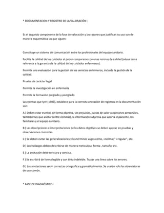 * DOCUMENTACION Y REGISTRO DE LA VALORACIÓN :



Es el segundo componente de la fase de valoración y las razones que justifican su uso son de
manera esquemática las que siguen:



Constituye un sistema de comunicación entre los profesionales del equipo sanitario.

Facilita la calidad de los cuidados al poder compararse con unas normas de calidad (véase tema
referente a la garantía de la calidad de los cuidados enfermeros).

Permite una evaluación para la gestión de los servicios enfermeros, incluida la gestión de la
calidad.

Prueba de carácter legal

Permite la investigación en enfermería

Permite la formación pregrado y postgrado

Las normas que Iyer (1989), establece para la correcta anotación de registros en la documentación
son:

A ) Deben estar escritos de forma objetiva, sin prejuicios, juicios de valor u opiniones personales,
también hay que anotar (entre comillas), la información subjetiva que aporta el paciente, los
familiares y el equipo sanitario.

B ) Las descripciones e interpretaciones de los datos objetivos se deben apoyar en pruebas y
observaciones concretas.

C ) Se deben evitar las generalizaciones y los términos vagos como, «normal," «regular", etc.

D ) Los hallazgos deben describirse de manera meticulosa, forma , tamaño, etc.

E ) La anotación debe ser clara y concisa.

F ) Se escribirá de forma legible y con tinta indeleble. Trazar una línea sobre los errores.

G ) Las anotaciones serán correctas ortográfica y gramaticalmente. Se usarán solo las abreviaturas
de uso común.



* FASE DE DIAGNÓSTICO :
 