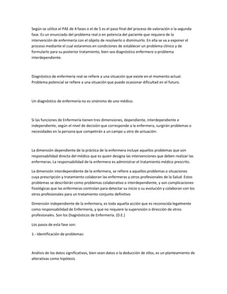 Según se utilice el PAE de 4 fases o el de 5 es el paso final del proceso de valoración o la segunda
fase. Es un enunciado del problema real o en potencia del paciente que requiera de la
intervención de enfermería con el objeto de resolverlo o disminuirlo. En ella se va a exponer el
proceso mediante el cual estaremos en condiciones de establecer un problema clínico y de
formularlo para su posterior tratamiento, bien sea diagnóstico enfermero o problema
interdependiente.



Diagnóstico de enfermería real se refiere a una situación que existe en el momento actual.
Problema potencial se refiere a una situación que puede ocasionar dificultad en el futuro.



Un diagnóstico de enfermería no es sinónimo de uno médico.



Si las funciones de Enfermería tienen tres dimensiones, dependiente, interdependiente e
independiente, según el nivel de decisión que corresponde a la enfermera, surgirán problemas o
necesidades en la persona que competirán a un campo u otro de actuación:



La dimensión dependiente de la práctica de la enfermera incluye aquellos problemas que son
responsabilidad directa del médico que es quien designa las intervenciones que deben realizar las
enfermeras. La responsabilidad de la enfermera es administrar el tratamiento médico prescrito.

La dimensión interdependiente de la enfermera, se refiere a aquellos problemas o situaciones
cuya prescripción y tratamiento colaboran las enfermeras y otros profesionales de la Salud. Estos
problemas se describirán como problemas colaborativo o interdependiente, y son complicaciones
fisiológicas que las enfermeras controlan para detectar su inicio o su evolución y colaboran con los
otros profesionales para un tratamiento conjunto definitivo

Dimensión independiente de la enfermera, es toda aquella acción que es reconocida legalmente
como responsabilidad de Enfermería, y que no requiere la supervisión o dirección de otros
profesionales. Son los Diagnósticos de Enfermería. (D.E.)

Los pasos de esta fase son:

1.- Identificación de problemas:



Análisis de los datos significativos, bien sean datos o la deducción de ellos, es un planteamiento de
alterativas como hipótesis
 