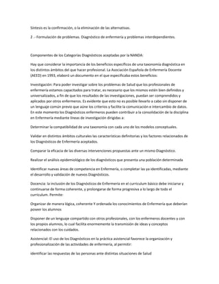 Síntesis es la confirmación, o la eliminación de las alternativas.

2 .- Formulación de problemas. Diagnóstico de enfermería y problemas interdependientes.



Componentes de los Categorías Diagnósticos aceptadas por la NANDA:

Hay que considerar la importancia de los beneficios específicos de una taxonomía diagnóstica en
los distintos ámbitos del que hacer profesional. La Asociación Española de Enfermería Docente
(AEED) en 1993, elaboró un documento en el que especificaba estos beneficios:

Investigación: Para poder investigar sobre los problemas de Salud que los profesionales de
enfermería estamos capacitados para tratar, es necesario que los mismos estén bien definidos y
universalizados, a fin de que los resultados de las investigaciones, puedan ser comprendidos y
aplicados por otros enfermeros. Es evidente que esto no es posible llevarlo a cabo sin disponer de
un lenguaje común previo que aúne los criterios y facilite la comunicación e intercambio de datos.
En este momento los Diagnósticos enfermeros pueden contribuir a la consolidación de la disciplina
en Enfermería mediante líneas de investigación dirigidas a:

Determinar la compatibilidad de una taxonomía con cada uno de los modelos conceptuales.

Validar en distintos ámbitos culturales las características definitorias y los factores relacionados de
los Diagnósticos de Enfermería aceptados.

Comparar la eficacia de las diversas intervenciones propuestas ante un mismo Diagnóstico.

Realizar el análisis epidemiológico de los diagnósticos que presenta una población determinada

Identificar nuevas áreas de competencia en Enfermería, o completar las ya identificadas, mediante
el desarrollo y validación de nuevos Diagnósticos.

Docencia: la inclusión de los Diagnósticos de Enfermería en el curriculum básico debe iniciarse y
continuarse de forma coherente, y prolongarse de forma progresiva a lo largo de todo el
curriculum. Permite:

Organizar de manera lógica, coherente Y ordenada los conocimientos de Enfermería que deberían
poseer los alumnos

Disponer de un lenguaje compartido con otros profesionales, con los enfermeros docentes y con
los propios alumnos, lo cual facilita enormemente la transmisión de ideas y conceptos
relacionados con los cuidados.

Asistencial: El uso de los Diagnósticos en la práctica asistencial favorece la organización y
profesionalización de las actividades de enfermería, al permitir:

identificar las respuestas de las personas ante distintas situaciones de Salud
 