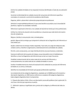 Centrar los cuidados brindados en las respuestas humanas identificadas a través de una valoración
propia

Aumentar la efectividad de los cuidados al prescribir actuaciones de Enfermería específicas
orientadas a la resolución o control de los problemas identificados.

Organizar, definir y desarrollar la dimensión propia del ejercicio profesional

Delimitar la responsabilidad profesional, lo que como beneficio secundario crea la necesidad de
planificar y registrar las actividades realizadas.

Diferenciar la aportación enfermera a los cuidados de Salud de las hechas por otros profesionales.

Unificar los criterios de actuación ante los problemas o situaciones que están dentro de nuestra
área de competencia.

Mejorar y facilitar la comunicación inter e intradisciplinar.

gestión: Algunas de las ventajas que comportan la utilización de los Diagnósticos de Enfermería en
este ámbito son:

Ayudar a determinar los tiempos medios requeridos, Y por tanto, las cargas de trabajo de cada
unidad o centro, al facilitar la organización y sistematización de las actividades de cuidados.

Permitir, como consecuencia, una mejor distribución de los recursos humanos y materiales.

Favorece la definición de los puestos de trabajo, ya que ésta podría incluir la habilidad para
identificar y tratar los Diagnósticos de Enfermería que se dan con mayor frecuencia.

Posibilitar la determinación de los costes reales de los servicios de Enfermería, y
consecuentemente, los costes reales de los cuidados brindados al usuario.

Facilitar el establecimiento de criterios de evaluación de la calidad de los servicios de Enfermería
brindados en un centro o institución.

Identificar las necesidades de formación para grupos profesionales específicos.

Los componentes de las categorías diagnósticas, aceptadas por la NANDA para la formulación y
descripción diagnóstica, en 1990 novena conferencia se aceptaron 90 categorías diagnósticas.
Cada categoría diagnóstica tiene 4 componentes:

1.- Etiqueta descriptiva o título: ofrece una descripción concisa del problema (real o potencial). Es
una frase o término que representa un patrón.

2 .- Definición: expresa un significado claro y preciso de la categoría y la diferencia de todas las
demás.
 