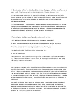 3 .- Características definitorias: Cada diagnóstico tiene un título y una definición específica, ésta es
la que nos da el significado propiamente del diagnóstico, el titulo es solo sugerente.

4 .- Las características que definen los diagnóstico reales son los signos y síntomas principales
siempre presentes en el 80-100% de los casos. Otros signos y síntomas, que se han calificado como
secundarios están presentes en el 50-79% de los casos, pero no se consideran evidencias
necesarias del problema.

5 .- Factores etiológicos y contribuyentes o factores de riesgo: Se organizan entorno a los factores
fisiopatológicos, relacionados con el tratamiento, la situación y la maduración, que pueden influir
en el estado de salud o contribuir al desarrollo del problema. Los diagnósticos de enfermería de
alto riesgo incluyen en su enunciado los factores de riesgo, por ejemplo es:



F. Fisiopatológicos (biológico y psicológicos): shock, anorexia nerviosa

F. de Tratamiento (terapias, pruebas diagnósticas, medicación, diálisis, etc.)

De medio ambiente como, estar en un centro de cuidados crónicos, residuos tóxicos, etc.

Personales, como encontrarnos en el proceso de muerte, divorcio, etc.

F. de Maduración: paternidad/maternidad, adolescencia, etc.

D) Tipos de diagnósticos:

Antes de indicar la forma de enunciar los diagnósticos establezcamos que tipos de diagnósticos
hay, pudiendo ser de cuatro tipos, que son: reales, de alto riesgo (designados hasta 1992 como
potenciales), de bienestar o posibles.



Real: representa un estado que ha sido clínicamente validado mediante características definitorias
principales identificables. Tiene cuatro componentes: enunciado, definición características que lo
definen y factores relacionados. El enunciado debe ser descriptivo de la definición del Diagnóstico
y las características que lo definen (Gordon 1990). El término "real" no forma parte del enunciado
en un Diagnostico de Enfermería real. Consta de tres partes, formato PES: problema (P) + etiología,
factores causales o contribuyentes (E) + signos/síntomas (S). Estos últimos son los que validan el
Diagnóstico.

Alto Riesgo: es un juicio clínico de que un individuo, familia o comunidad son más vulnerables a
desarrollar el problema que otros en situación igual o similar. Para respaldar un Diagnóstico
potencial se emplean los factores de riesgo. 1.a descripción concisa del estado de Salud alterado
de la persona va precedido por el término "alto riesgo" . Consta de dos componentes, formato PE:
problema (P) + etiología/factores contribuyentes (E).
 
