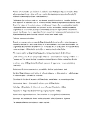 Posible: son enunciados que describen un problema sospechado para el que se necesitan datos
adicionales. La enfermera debe confirmar o excluir. Consta de dos componentes, formato PE:
problema (P) + etiología/factores contribuyentes (E).

De bienestar: juicio clínico respecto a una persona, grupo o comunidad en transición desde un
nivel específico de bienestar hacia un nivel más elevado. Deben estar presentes dos hechos: deseo
de un nivel mayor de bienestar y estado o función actual eficaces. Son enunciados de una parte,
conteniendo sólo la denominación. No contienen factores relacionados. Lo inherente a estos
Diagnósticos es un usuario o grupo que comprenda que se puede lograr un nivel funcional más
elevado si se desea o si se es capaz. La enfermera puede inferir esta capacidad basándose en i los
deseos expresos de la persona o del grupo por la Educación para la Salud.

Podemos añadir un quinto tipo:

De síndrome: comprenden un grupo de Diagnósticos de Enfermería reales o potenciales que se
suponen que aparecen como consecuencia de un acontecimiento o situación determinados. Los
Diagnósticos de Enfermería de Síndrome son enunciados de una parte, con la etiología o factores
concurrentes para el Diagnóstico contenidos en la denominación diagnóstica.

A la hora de escribir un Diagnóstico hay que tener en cuenta una serie de directrices:

Unir la primera parte (P) con la segunda (E) utilizando " relacionado con" mejor que "debido a" o
"causado por". No quiere significar necesariamente que hay una relación causa-efecto directa.

La primera parte del Diagnóstico identifica la respuesta de la persona, y no una actividad de
Enfermería.

Redactar en términos convenientes y aconsejables desde el punto de vista legal

Escribir el Diagnóstico sin emitir juicios de valor, sino basarse en datos objetivos y subjetivos que
se hayan recogido y validado con el usuario.

Evitar invertir el orden de las partes del Diagnóstico, puede llevar a un enunciado confuso.

No mencionar signos y síntomas en la primera parte del Diagnóstico.

No indique el Diagnóstico de Enfermería como si fuera un Diagnóstico médico.

No escriba un Diagnóstico de Enfermería que repita una orden médica.

No rebautice un problema médico para convertirlo en un Diagnóstico de Enfermería.

No indique dos problemas al mismo tiempo, dificulta la formulación de los objetivos.

* PLANIFICACIÓN DE LOS CUIDADOS DE ENFERMERÍA :
 
