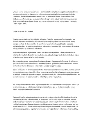 Una vez hemos concluido la valoración e identificado las complicaciones potenciales (problemas
interdependientes) y los diagnósticos enfermeros, se procede a la fase de planeación de los
cuidados o tratamiento enfermero. En esta fase se trata de establecer y llevar a cabo unos
cuidados de enfermería, que conduzcan al cliente a prevenir, reducir o eliminar los problemas
detectados. La fase de planeaci6n del proceso de enfermería incluye cuatro etapas, Carpenito
(1987) e Iyer (1989).



Etapas en el Plan de Cuidados



Establecer prioridades en los cuidados. Selección. Todos los problemas y/o necesidades que
pueden presentar una familia y una comunidad raras veces pueden ser abordados al mismo
tiempo, por falta de disponibilidad de la enfermera, de la familia, posibilidades reales de
intervención, falta de recursos económicos, materiales y humanos.. Por tanto, se trata de ordenar
jerárquicamente los problemas detectados.

Planteamiento de los objetivos del cliente con resultados esperados. Esto es, determinar los
criterios de resultado. Describir los resultados esperados, tanto por parte de los individuos y/o de
la familia como por parte de los profesionales.

Son necesarios porque proporcionan la guía común para el equipo de Enfermería, de tal manera
que todas las acciones van dirigidas a la meta propuesta. Igualmente formular objetivos permite
evaluar la evolución del usuario así como los cuidados proporcionados.

Deben formularse en términos de conductas observables o cambios mensurables, realistas y tener
en cuenta los recursos disponibles. En el trato con grupos familiares hay que tener en cuenta que
el principal sistema de apoyo es la familia, sus motivaciones, sus conocimientos y capacidades… así
como los recursos de la comunidad. Se deben fijar a corto y largo plazo.



Por último es importante que los objetivos se decidan y se planteen de acuerdo con la familia y/o
la comunidad, que se establezca un compromiso de forma que se sientan implicadas ambas
partes, profesional y familia/comunidad.



Elaboración de las actuaciones de enfermería, esto es, determinar los objetivos de enfermería
(criterios de proceso). Determinación de actividades, las acciones especificadas en el plan de
cuidados corresponden a las tareas concretas que la enfermera y/o familia realizan para hacer
realidad los objetivos. Estas acciones se consideran instrucciones u órdenes enfermeras que han
de llevar a la práctica todo el personal que tiene responsabilidad en el cuidado del paciente. Las
actividades propuestas se registran en el impreso correspondiente y deben especificar: qué hay
 