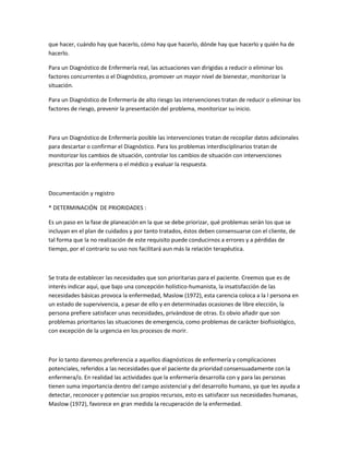 que hacer, cuándo hay que hacerlo, cómo hay que hacerlo, dónde hay que hacerlo y quién ha de
hacerlo.

Para un Diagnóstico de Enfermería real, las actuaciones van dirigidas a reducir o eliminar los
factores concurrentes o el Diagnóstico, promover un mayor nivel de bienestar, monitorizar la
situación.

Para un Diagnóstico de Enfermería de alto riesgo las intervenciones tratan de reducir o eliminar los
factores de riesgo, prevenir la presentación del problema, monitorizar su inicio.



Para un Diagnóstico de Enfermería posible las intervenciones tratan de recopilar datos adicionales
para descartar o confirmar el Diagnóstico. Para los problemas interdisciplinarios tratan de
monitorizar los cambios de situación, controlar los cambios de situación con intervenciones
prescritas por la enfermera o el médico y evaluar la respuesta.



Documentación y registro

* DETERMINACIÓN DE PRIORIDADES :

Es un paso en la fase de planeación en la que se debe priorizar, qué problemas serán los que se
incluyan en el plan de cuidados y por tanto tratados, éstos deben consensuarse con el cliente, de
tal forma que la no realización de este requisito puede conducirnos a errores y a pérdidas de
tiempo, por el contrario su uso nos facilitará aun más la relación terapéutica.



Se trata de establecer las necesidades que son prioritarias para el paciente. Creemos que es de
interés indicar aquí, que bajo una concepción holístico-humanista, la insatisfacción de las
necesidades básicas provoca la enfermedad, Maslow (1972), esta carencia coloca a la l persona en
un estado de supervivencia, a pesar de ello y en determinadas ocasiones de libre elección, la
persona prefiere satisfacer unas necesidades, privándose de otras. Es obvio añadir que son
problemas prioritarios las situaciones de emergencia, como problemas de carácter biofisiológico,
con excepción de la urgencia en los procesos de morir.



Por lo tanto daremos preferencia a aquellos diagnósticos de enfermería y complicaciones
potenciales, referidos a las necesidades que el paciente da prioridad consensuadamente con la
enfermera/o. En realidad las actividades que la enfermería desarrolla con y para las personas
tienen suma importancia dentro del campo asistencial y del desarrollo humano, ya que les ayuda a
detectar, reconocer y potenciar sus propios recursos, esto es satisfacer sus necesidades humanas,
Maslow (1972), favorece en gran medida la recuperación de la enfermedad.
 