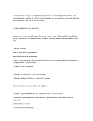 Queremos hacer hincapié en la importancia que tienen las acciones de promoci6n de la salud
enfocadas desde el cambio de estilo de vida, actividades que son exclusivamente responsabilidad
de la enfermería y que aún no se han asumido.



* PLANTEAMIENTO DE LOS OBJETIVOS :



Una vez que hemos priorizado los problemas que vamos a tratar, debemos definir los objetivos
que nos proponemos con respecto a cada problema, teniendo presente que los objetivos sirven
para:



Dirigir los cuidados.

Identificar los resultados esperados.

Medir la eficacia de las actuaciones.

Lo que se pretende con los objetivos de las actuaciones enfermeras es establecer qué se quiere
conseguir, cómo, cuándo y cuánto.

Existen dos tipos de objetivos:



- Objetivos de enfermería o criterios de proceso.

- Objetivos del paciente/cliente o criterios de resultado



Normas generales para la descripción de objetivos



Escribir los objetivos en términos que sean observables y puedan medirse.

Describir los objetivos en forma de resultados o logros a alcanzar, y no como acciones de
enfermería.

Elaborar objetivos cortos.

Hacer específicos los objetivos.
 