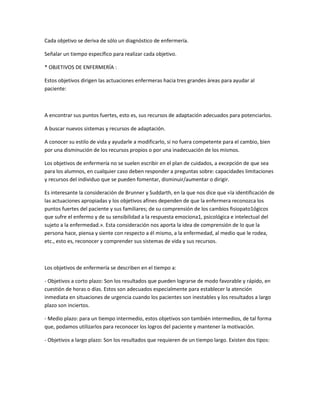Cada objetivo se deriva de sólo un diagnóstico de enfermería.

Señalar un tiempo específico para realizar cada objetivo.

* OBJETIVOS DE ENFERMERÍA :

Estos objetivos dirigen las actuaciones enfermeras hacia tres grandes áreas para ayudar al
paciente:



A encontrar sus puntos fuertes, esto es, sus recursos de adaptación adecuados para potenciarlos.

A buscar nuevos sistemas y recursos de adaptación.

A conocer su estilo de vida y ayudarle a modificarlo, si no fuera competente para el cambio, bien
por una disminución de los recursos propios o por una inadecuación de los mismos.

Los objetivos de enfermería no se suelen escribir en el plan de cuidados, a excepción de que sea
para los alumnos, en cualquier caso deben responder a preguntas sobre: capacidades limitaciones
y recursos del individuo que se pueden fomentar, disminuir/aumentar o dirigir.

Es interesante la consideración de Brunner y Suddarth, en la que nos dice que «la identificación de
las actuaciones apropiadas y los objetivos afines dependen de que la enfermera reconozca los
puntos fuertes del paciente y sus familiares; de su comprensión de los cambios fisiopato1ógicos
que sufre el enfermo y de su sensibilidad a la respuesta emociona1, psicológica e intelectual del
sujeto a la enfermedad.». Esta consideración nos aporta la idea de comprensión de lo que la
persona hace, piensa y siente con respecto a él mismo, a la enfermedad, al medio que le rodea,
etc., esto es, reconocer y comprender sus sistemas de vida y sus recursos.



Los objetivos de enfermería se describen en el tiempo a:

- Objetivos a corto plazo: Son los resultados que pueden lograrse de modo favorable y rápido, en
cuestión de horas o días. Estos son adecuados especialmente para establecer la atención
inmediata en situaciones de urgencia cuando los pacientes son inestables y los resultados a largo
plazo son inciertos.

- Medio plazo: para un tiempo intermedio, estos objetivos son también intermedios, de tal forma
que, podamos utilizarlos para reconocer los logros del paciente y mantener la motivación.

- Objetivos a largo plazo: Son los resultados que requieren de un tiempo largo. Existen dos tipos:
 