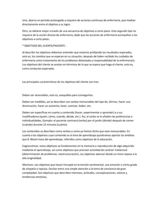 Uno, abarca un período prolongado y requiere de acciones continuas de enfermería, que median
directamente entre el objetivo y su logro.

Otro, se obtiene mejor a través de una secuencia de objetivos a corto plazo. Este segundo tipo no
requiere de la acción directa de enfermería, dado que las acciones de enfermería acompañan a los
objetivos a corto plazo..

* OBJETIVOS DEL CLIENTE/PACIENTE :

Al describir los objetivos debemos entender que estamos prefijando los resultados esperados,
esto es, los cambios que se esperan en su situación, después de haber recibido los cuidados de
enfermería como tratamiento de los problemas detectados y responsabilidad de la enfermera/o.
Los objetivos del cliente se anotan en términos de lo que se espera que haga el cliente, esto es,
como conductas esperadas.



Las principales características de los objetivos del cliente son tres:



Deben ser alcanzables, esto es, asequibles para conseguirlos.

Deben ser medibles, así se describen con verbos mensurables del tipo de, afirmar, hacer una
disminución, hacer un aumento, toser, caminar, beber, etc.

Deben ser específicas en cuanto a contenido (hacer, experimentar o aprender) y a sus
modificadores (quién, cómo, cuándo, d6nde, etc.). Así, al verbo se le añaden las preferencias e
individualidades, Ejemplo: el paciente caminará (verbo) por el jardín (dónde) después de comer
(cuándo) durante 15 minutos (cuánto).

Los contenidos se describen como verbos y como ya hemos dicho que sean mensurables. En
cuanto a los objetivos cuyo contenido es el área de aprendizaje quisiéramos aportar los ámbitos
que B. Bloom hace del aprendizaje, referidos como objetivos de la educación.

Cognoscitivos: estos objetivos se fundamentan en la memoria o reproducción de algo adquirido
mediante el aprendizaje, así como objetivos que precisan actividad de carácter intelectual
(determinación de problemas, reestructuración), Los objetivos abarcan desde un mero repaso a la
alta originalidad.

Afectivos: son objetivos que hacen hincapié en la tensión sentimental, una emoción o cierto grado
de simpatía o repulsa. Oscilan entre una simple atención a la toma de conciencia de gran
complejidad. Son objetivos que describen intereses, actitudes, conceptuaciones, valores y
tendencias emotivas,
 