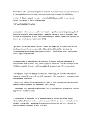 Psicomotores: estos objetivos se proponen el desarrollo muscular o motor, ciertas manipulaciones
de materias u objetos, o actos que precisan coordinación neuromuscular, Son habilidades.

La lectura de Bloom nos ayuda a conocer y adquirir habilidad para describir de una manera
correcta los objetivos en el área del aprendizaje.

* ACTUACIONES DE ENFERMERÍA :



Las actuaciones enfermeras son aquellas intervenciones especificas que van dirigidas a ayudar al
paciente al logro de los resultados esperados. Para ello se elaborarán acciones focalizadas hacia
las causas de los problemas, es decir, las actividades de ayuda deben ir encaminadas a eliminar los
factores que contribuyen al problema (Iyer 1989).



El paciente y los familiares deben participar, siempre que sea posible, en las decisiones relativas a
las intervenciones enfermeras encaminadas al logro de los objetivos. Para identificar las
intervenciones es aconsejable conocer los puntos fuertes y débiles del paciente y sus familiares,
como se explicó anteriormente.



Del modelo bifocal de los diagnósticos de enfermería, podríamos decir que se desprende la
responsabilidad del tratamiento tanto, de los diagnóstico enfermeros como de las complicaciones
fisiológicas, para ello, el modelo establece dos tipos de prescripciones: enfermera y médica:



- Prescripciones enfermeras: Son aquellas en que la enfermera puede prescribir independiente
para que el personal de enfermería ejecute la prescripción. Estas prescripciones tratan y controlan
los diagnósticos enfermeros.

- Prescripciones médicas: Son actuaciones prescritas por el médico, representan tratamientos de
problemas interdisciplinarios que la enfermera inicia y maneja

La enfermera/o toma decisiones independientes tanto en los diagnósticos de enfermería como en
los problemas interdisciplinarios.



En la elaboración de actividades han de tenerse presente los recursos materiales, desde la
estructura física del servicio hasta su equipamiento; también hay que tener en cuenta, los recursos
humanos, en la cantidad y la cualificación de los distintos estamentos que van a intervenir con
nosotros; también influyen los recursos financieros.
 