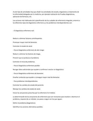 A este tipo de actividades hay que añadir las actividades de estudio, diagnóstico y tratamiento de
la enfermedad delegadas por la medicina, por ejemplo realización de Pruebas diagnósticas,
aplicación de fármacos, etc.

Las acciones más habituales de la planificación de los cuidados de enfermería integrales, entorno a
los diferentes tipos de diagnóstico enfermero y a los problemas interdependientes son:



- El diagnóstico enfermero real:



Reducir o eliminar factores contribuyentes.

Promover mayor nivel de bienestar.

Controlar el estado de salud.

- Para el diagnóstico enfermero de alto riesgo:

Reducir o eliminar los factores de riesgo,

Prevenir que se produzca el problema.

Controlar el inicio de problemas.

- Para el diagnóstico enfermero posible:

Recoger datos adicionales que ayuden a confirmar o excluir un diagnóstico.

- Para el diagnóstico enfermero de bienestar:

Enseñar conductas que ayuden a conseguir mayor nivel de bienestar.

- Para problemas interdependientes:

Controlar los cambios de estado del paciente.

Manejar los cambios de estado de salud.

Iniciar las actuaciones prescritas por la enfermera V el médico.

La determinaci6n de las actuaciones de enfermería que son necesarias para resolver o disminuir el
problema, requiere de un método. Los pasos a seguir son los que siguen:

Definir el problema (diagnóstico).

identificar las acciones alternativas posibles.
 