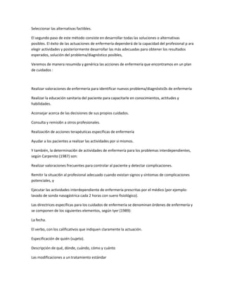 Seleccionar las alternativas factibles.

El segundo paso de este método consiste en desarrollar todas las soluciones o alternativas
posibles. El éxito de las actuaciones de enfermería dependerá de la capacidad del profesional p ara
elegir actividades y posteriormente desarrollar las más adecuadas para obtener los resultados
esperados, solución del problema/diagnóstico posibles,

Veremos de manera resumida y genérica las acciones de enfermería que encontramos en un plan
de cuidados :



Realizar valoraciones de enfermería para identificar nuevos problema/diagnóstic0s de enfermería

Realizar la educación sanitaria del paciente para capacitarle en conocimientos, actitudes y
habilidades.

Aconsejar acerca de las decisiones de sus propios cuidados.

Consulta y remisi6n a otros profesionales.

Realizaci6n de acciones terapéuticas específicas de enfermería

Ayudar a los pacientes a realizar las actividades por si mismos.

Y también, la determinaci6n de actividades de enfermería para los problemas interdependientes,
según Carpenito (1987) son:

Realizar valoraciones frecuentes para controlar al paciente y detectar complicaciones.

Remitir la situaci6n al profesional adecuado cuando existan signos y síntomas de complicaciones
potenciales, y

Ejecutar las actividades interdependiente de enfermería prescritas por el médico (por ejemplo:
lavado de sonda nasogástrica cada 2 horas con suero fisiológico).

Las directrices específicas para los cuidados de enfermería se denominan órdenes de enfermería y
se componen de los siguientes elementos, según Iyer (1989):

La fecha.

El verbo, con los calificativos que indiquen claramente la actuación.

Especificación de quién (sujeto).

Descripción de qué, dónde, cuándo, cómo y cuánto

Las modificaciones a un tratamiento estándar
 