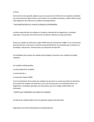 La firma

Para terminar este apartado, digamos que, las actuaciones de enfermería son aquellas actividades
que necesariamente deben hacerse, para obtener los resultados esperados, y deben definirse para
cada diagnóstico de enfermería y problema interdependiente.

* DOCUMENTACIÓN EN EL PLAN DE CUIDADOS DE ENFERMERÍA :



La última etapa del plan de cuidados es el registro ordenado de los diagnósticos, resultados
esperados Y actuaciones de enfermería Ello se obtiene mediante una documentación.



El plan de cuidados de enfermería, según Griffith-Kenney y Christensen (1986), "es un instrumento
para documentar y comunicar la situación del paciente/cliente, los resultados que se esperan, las
estrategias, indicaciones, intervenciones y la evaluación de todo ello".



Las finalidades de los planes de cuidados están dirigidas a fomentar unos cuidados de calidad,
mediante:



Los cuidados individualizados,

La continuidad de los cuidados,

La comunicación, y

La evaluación, Bower (1982).

P ara la actualización de los planes de cuidados hay que tener en cuenta que todos los elementos
de los planes de cuidados son dinámicos, por lo que se precisa de una actualización diaria. Los
diagnósticos, resultados esperados y las actuaciones, que ya no tengan validez deben ser
eliminados.

* PARTES QUE COMPONEN LOS PLANES DE CUIDADOS :



Los planes de cuidados deben tener los siguientes registros documentales:



Diagnósticos de enfermería/problemas interdependientes.
 
