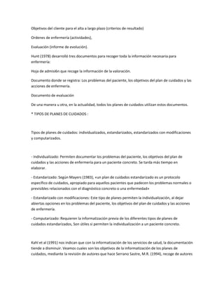 Objetivos del cliente para el alta a largo plazo (criterios de resultado)

Ordenes de enfermería (actividades),

Evaluación (informe de evolución).

Hunt (1978) desarrolló tres documentos para recoger toda la información necesaria para
enfermería:

Hoja de admisi6n que recoge la información de la valoración.

Documento donde se registra: Los problemas del paciente, los objetivos del plan de cuidados y las
acciones de enfermería.

Documento de evaluación

De una manera u otra, en la actualidad, todos los planes de cuidados utilizan estos documentos.

* TIPOS DE PLANES DE CUIDADOS :



Tipos de planes de cuidados: individualizados, estandarizados, estandarizados con modificaciones
y computarizados.



- Individualizado: Permiten documentar los problemas del paciente, los objetivos del plan de
cuidados y las acciones de enfermería para un paciente concreto. Se tarda más tiempo en
elaborar.

- Estandarizado: Según Mayers (1983), «un plan de cuidados estandarizado es un protocolo
específico de cuidados, apropiado para aquellos pacientes que padecen los problemas normales o
previsibles relacionados con el diagnóstico concreto o una enfermedad»

- Estandarizado con modificaciones: Este tipo de planes permiten la individualización, al dejar
abiertas opciones en los problemas del paciente, los objetivos del plan de cuidados y las acciones
de enfermería.

- Computarizado: Requieren la informatización previa de los diferentes tipos de planes de
cuidados estandarizados, Son útiles si permiten la individualización a un paciente concreto.



Kahl et al (1991) nos indican que con la informatización de los servicios de salud, la documentación
tiende a disminuir. Veamos cuales son los objetivos de la informatización de los planes de
cuidados, mediante la revisión de autores que hace Serrano Sastre, M.R. (1994), recoge de autores
 