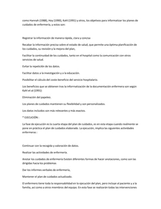 como Hannah (1988), Hoy (1990), Kahl (1991) y otros, los objetivos para informatizar los planes de
cuidados de enfermería, y estos son:



Registrar la información de manera rápida, clara y concisa

Recabar la información precisa sobre el estado de salud, que permite una óptima planificación de
los cuidados, su revisión y la mejora del plan,

Facilitar la continuidad de los cuidados, tanto en el hospital como la comunicación con otros
servicios de salud.

Evitar la repetici6n de los datos.

Facilitar datos a la investigación y a la educación.

Posibilitar el cálculo del coste-beneficio del servicio hospitalario.

Los beneficios que se obtienen tras la inforrnatización de la documentación enfermera son según
Kahl et al (1991):

Eliminación del papeleo.

Los planes de cuidados mantienen su flexibilidad y son personalizados.

Los datos incluidos son más relevantes y más exactos.

* EJECUCIÓN :

La fase de ejecución es la cuarta etapa del plan de cuidados, es en esta etapa cuando realmente se
pone en práctica el plan de cuidados elaborado. La ejecución, implica las siguientes actividades
enfermeras :



Continuar con la recogida y valoración de datos.

Realizar las actividades de enfermería.

Anotar los cuidados de enfermería Existen diferentes formas de hacer anotaciones, como son las
dirigidas hacia los problemas

Dar los informes verbales de enfermería,

Mantener el plan de cuidados actualizado.

El enfermero tiene toda la responsabilidad en la ejecución del plan, pero incluye al paciente y a la
familia, así como a otros miembros del equipo. En esta fase se realizarán todas las intervenciones
 
