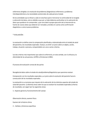 enfermeras dirigidas a la resolución de problemas (diagnósticos enfermeros y problemas
interdependientes) y las necesidades asistenciales de cada persona tratada

De las actividades que se llevan a cabo en esta fase quiero mencionar la continuidad de la recogida
y valoración de datos, esto es debido a que por un lado debemos profundizar en la valoración de
datos que quedaron sin comprender, y por otro lado la propia ejecución de la intervención es
fuente de nuevos datos que deberán ser revisados y tenidos en cuenta como confirmación
diagnóstica o como nuevos problemas.



* EVALUACIÓN :



La evaluación se define como la comparación planificada y sistematizada entre el estado de salud
del paciente y los resultados esperados. Evaluar, es emitir un juicio sobre un objeto, acción,
trabajo, situación o persona, comparándolo con uno o varios criterios.



Los dos criterios más importantes que valora la enfermería, en este sentido, son: la eficacia y la
efectividad de las actuaciones, Griffith y Christensen (1982).



El proceso de evaluación consta de dos partes



Recogida de datos sobre el estado de salud/problema/diagnóstico que queremos evaluar.

Comparación con los resultados esperados y un juicio sobre la evolución del paciente hacia la
consecución de los resultados esperados.

La evaluación es un proceso que requiere de la valoración de los distintos aspectos del estado de
salud del paciente. La distintas áreas sobre las que se evalúan los resultados esperados (criterios
de resultado), son según Iyer las siguientes áreas:

1.- Aspecto general y funcionamiento del cuerpo:



Observación directa, examen físico.

Examen de la historia clínica

2 .- Señales y Síntomas específicos
 
