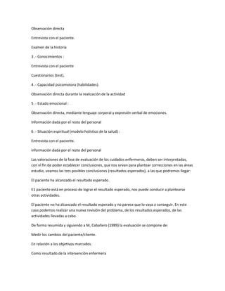 Observación directa

Entrevista con el paciente.

Examen de la historia

3 .- Conocimientos :

Entrevista con el paciente

Cuestionarios (test),

4 .- Capacidad psicomotora (habilidades).

Observación directa durante la realización de la actividad

5 .- Estado emocional :

Observación directa, mediante lenguaje corporal y expresión verbal de emociones.

Información dada por el resto del personal

6 .- Situación espiritual (modelo holístico de la salud) :

Entrevista con el paciente.

información dada por el resto del personal

Las valoraciones de la fase de evaluación de los cuidados enfermeros, deben ser interpretadas,
con el fin de poder establecer conclusiones, que nos sirvan para plantear correcciones en las áreas
estudio, veamos las tres posibles conclusiones (resultados esperados), a las que podremos llegar:

El paciente ha alcanzado el resultado esperado.

E1 paciente está en proceso de lograr el resultado esperado, nos puede conducir a plantearse
otras actividades.

El paciente no ha alcanzado el resultado esperado y no parece que lo vaya a conseguir. En este
caso podemos realizar una nueva revisión del problema, de los resultados esperados, de las
actividades llevadas a cabo.

De forma resumida y siguiendo a M, Caballero (1989) la evaluación se compone de:

Medir los cambios del paciente/cliente.

En relación a los objetivos marcados.

Como resultado de la intervención enfermera
 