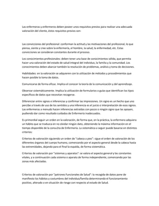 Las enfermeras y enfermeros deben poseer unos requisitos previos para realizar una adecuada
valoración del cliente, éstos requisitos previos son:



Las convicciones del profesional: conforman la actitud y las motivaciones del profesional, lo que
piensa, siente y cree sobre la enfermería, el hombre, la salud, la enfermedad, etc. Estas
convicciones se consideran constantes durante el proceso.

Los conocimientos profesionales: deben tener una base de conocimientos sólida, que permita
hacer una valoración del estado de salud integral del individuo, la familia y la comunidad. Los
conocimientos deben abarcar también la resolución de problemas, análisis y toma de decisiones.

Habilidades: en la valoración se adquieren con la utilización de métodos y procedimientos que
hacen posible la toma de datos.

Comunicarse de forma eficaz. Implica el conocer la teoría de la comunicación y del aprendizaje.

Observar sistemáticamente. Implica la utilización de formularios o guías que identifican los tipos
específicos de datos que necesitan recogerse.

Diferenciar entre signos e inferencias y confirmar las impresiones. Un signo es un hecho que uno
percibe a través de uso de los sentidos y una inferencia es el juicio o interpretación de esos signos.
Las enfermeras a menudo hacen inferencias extraídas con pocos o ningún signo que las apoyen,
pudiendo dar como resultado cuidados de Enfermería inadecuados.

Es primordial seguir un orden en la valoración, de forma que, en la práctica, la enfermera adquiera
un hábito que se traduzca en no olvidar ningún dato, obteniendo la máxima información en el
tiempo disponible de la consu1ta de Enfermería. La sistemática a seguir puede basarse en distintos
criterios:

Criterios de valoración siguiendo un orden de "cabeza a pies": sigue el orden de valoración de los
diferentes órganos del cuerpo humano, comenzando por el aspecto general desde la cabeza hasta
las extremidades, dejando para el final la espalda, de forma sistemática.

Criterios de valoración por "sistemas y aparatos": se valora el aspecto general y las constantes
vitales, y a continuación cada sistema o aparato de forma independiente, comenzando por las
zonas más afectadas.



Criterios de valoración por "patrones Funcionales de Salud": la recogida de datos pone de
manifiesto los hábitos y costumbres del individuo/familia determinando el funcionamiento
positivo, alterado o en situación de riesgo con respecto al estado de Salud.
 