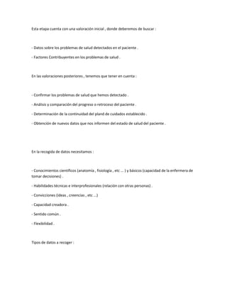 Esta etapa cuenta con una valoración inicial , donde deberemos de buscar :



- Datos sobre los problemas de salud detectados en el paciente .

- Factores Contribuyentes en los problemas de salud .



En las valoraciones posteriores , tenemos que tener en cuenta :



- Confirmar los problemas de salud que hemos detectado .

- Análisis y comparación del progreso o retroceso del paciente .

- Determinación de la continuidad del pland de cuidados establecido .

- Obtención de nuevos datos que nos informen del estado de salud del paciente .




En la recogida de datos necesitamos :



- Conocimientos científicos (anatomía , fisiología , etc ... ) y básicos (capacidad de la enfermera de
tomar decisiones) .

- Habilidades técnicas e interprofesionales (relación con otras personas) .

- Convicciones (ideas , creencias , etc ...)

- Capacidad creadora .

- Sentido común .

- Flexibilidad .



Tipos de datos a recoger :
 