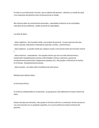 Un dato es una información concreta , que se obtiene del paciente , referido a su estado de salud
o las respuestas del paciente como consecuencia de su estado .



Nos interesa saber las características personales , capacidades ordinarias en las actividades ,
naturaleza de los problemas , estado actual de las capacidades .



Los tipos de datos :



- datos subjetivos : No se pueden medir y son propios de paciente . lo que la persona dice que
siente o percibe. Solamente el afectado los describe y verifica. (sentimientos) .

- datos objetivos : se pueden medir por cualquier escala o instrumento (cifras de la tensión arterial
).

- datos históricos - antecedentes : Son aquellos hechos que han ocurrido anteriormente y
comprenden hospitalizaciones previas, enfermedades crónicas o patrones y pautas de
comportamiento (eliminación, adaptaciones pasadas, etc.). Nos ayudan a referenciar los hechos
en el tiempo. (hospitalizaciones previas) .

- datos actuales : son datos sobre el problema de salud actual .



Métodos para obtener datos :



A ) Entrevista Clínica:



Es la técnica indispensable en la valoración , ya que gracias a ella obtenemos el mayor número de
datos .



Existen dos tipos de entrevista , ésta puede ser formal o informal. La entrevista formal consiste en
una comunicación con un propósito específico, en la cual la enfermera realiza la historia del
paciente.
 