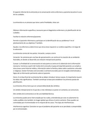 El aspecto informal de la entrevista es la conversación entre enfermera y paciente durante el curso
de los cuidados.



La entrevista es un proceso que tiene cuatro finalidades, éstas son



Obtener información específica y necesaria para el diagnóstico enfermero y la planificación de los
cuidados.

Facilitar la relación enfermera/paciente.

Permitir al paciente informarse y participar en la identificación de sus problemas Y en el
planteamiento de sus objetivos Y también.

Ayudar a la enfermera a determinar que otras áreas requieren un análisis específico a lo largo de
la valoración.

La entrevista consta de tres partes: Iniciación, cuerpo y cierre

Iniciación: Se comienza por una fase de aproximación y se centra en la creación de un ambiente
favorable, en donde se desarrolla una relación interpersonal positiva.

Cuerpo: La finalidad de la conversación en esta parte se centra en la obtención de la información
necesaria. Comienza a partir del motivo de la consulta o queja principal del paciente y se amplia a
otras áreas como historial médico, información sobre la familia y datos sobre cuestiones culturales
o religiosas. Existen formatos estructurados o semiestructurados para la recogida sistematizada y
lógica de la información pertinente sobre el paciente.

Cierre: Es la fase final de la entrevista No se deben introducir temas nuevos. Es importante resumir
los datos más significativos. También constituye la base para establecer las primeras pautas de
planificación.

La entrevista clínica tiene que ser comprendida desde dos ámbitos:

Un ámbito interpersonal en el que dos o más individuos se ponen en contacto y se comunican;

Otro ámbito de la entrevista es el de una habilidad técnica.

La entrevista puede verse interrumpida por los ruidos, entendiendo por esto no solamente los
ruidos audibles sino también, la imagen global que ofrece el centro sanitario. Éstas pueden ser
controladas por el entrevistador en la mayoría de los casos. Tres tipos de interferencias:

Interferencia cognitiva: Consisten en que el problema del paciente no es percibido o comprendido
por el entrevistador.
 