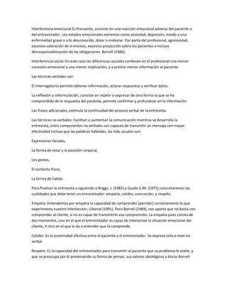 Interferencia emocional Es frecuente, consiste en una reacción emocional adversa del paciente o
del entrevistador. Los estados emocionales extremos como ansiedad, depresión, miedo a una
enfermedad grave o a lo desconocido, dolor o malestar. Por parte del profesional, agresividad,
excesiva valoración de sí mismos, excesiva proyección sobre los pacientes e incluso
desresponsabilización de las obligaciones, Borrell (1986),

Interferencia social: En este caso las diferencias sociales conllevan en el profesional una menor
conexión emocional a una menor implicación, y a prestar menor información al paciente.

Las técnicas verbales son:

El interrogatorio permite obtener información, aclarar respuestas y verificar datos.

La reflexión o reformulación, consiste en repetir o expresar de otra forma lo que se ha
comprendido de la respuesta del paciente, permite confirmar y profundizar en la información.

Las frases adicionales, estimula la continuidad del proceso verbal de la entrevista.

Las técnicas no verbales: Facilitan o aumentan la comunicación mientras se desarrolla la
entrevista, estos componentes no verbales son capaces de transmitir un mensaje con mayor
efectividad incluso que las palabras habladas, las más usuales son:

Expresiones faciales,

La forma de estar y la posición corporal,

Los gestos,

El contacto físico,

La forma de hablar.

Para finalizar la entrevista y siguiendo a Briggs, J. (1985) y Gazda G.M. (1975) concretaremos las
cualidades que debe tener un entrevistador: empatía, calidez, concreción, y respeto.

Empatía: Entendemos por empatía la capacidad de comprender (percibir) correctamente lo que
experimenta nuestro interlocutor, Cibanal (1991). Pero Borrell (1989), nos aporta que no basta con
comprender al cliente, si no es capaz de transmitirle esa comprensión. La empatía pues consta de
dos momentos, uno en el que el entrevistador es capaz de interiorizar la situación emocional del
cliente, Y otro en el que le da a entender que la comprende.

Calidez: Es la proximidad afectiva entre el paciente y el entrevistador. Se expresa solo a nivel no
verbal

Respeto: Es la capacidad del entrevistador para transmitir al paciente que su problema le atañe, y
que se preocupa por él preservando su forma de pensar, sus valores ideológicos y éticos Borrell
 