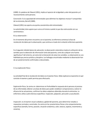 (1989). En palabras de Cibanal (1991), implica el aprecio de la dignidad y valor del paciente y el
reconocimiento como persona.

Concreción: Es la capacidad del entrevistador para delimitar los objetivos mutuos Y compartidos
de la entrevista, Borrell (1989).

Cibanal (1991) nos aporta una quinta característica del entrevistador:

La autenticidad, ésta supone que «uno es él mismo cuando lo que dice está acorde con sus
sentimientos».

B ) La observación :

En el momento del primer encuentro con el paciente, la enfermera comienza la fase de
recolección de datos por la observación, que continua a través de la relación enfermera-paciente.



Es el segundo método básico de valoración, la observación sistemática implica la utilización de los
sentidos para la obtención de información tanto del paciente, como de cualquier otra fuente
significativa Y del entorno, así como de la interacción de estas tres variables. La observación es una
habilidad que precisa práctica y disciplina. Los hallazgos encontrados mediante la observación han
de ser posteriormente confirmados o descartados.



C ) La exploración física :



La actividad final de la recolección de datos es el examen físico. Debe explicarse al paciente en qué
consiste el examen y pedir permiso para efectuarlo.



Exploración física. Se centra en: determinar en Profundidad la respuesta de la persona al proceso
de ]a enfermedad, obtener una base de datos para poder establecer comparaciones y valorar la
eficacia de las actuaciones, confirmar los datos subjetivos obtenidos durante la entrevista. La
enfermera utiliza cuatro técnicas específicas: inspección, palpación, percusión y auscultación.



Inspección: es el examen visual cuidadoso y global del paciente, para determinar estados o
respuestas normales o anormales. Se centra en las características físicas o los comportamientos
específicos (tamaño, forma, posición, situación anatómica, color, textura, aspecto, movimiento y
simetría).
 
