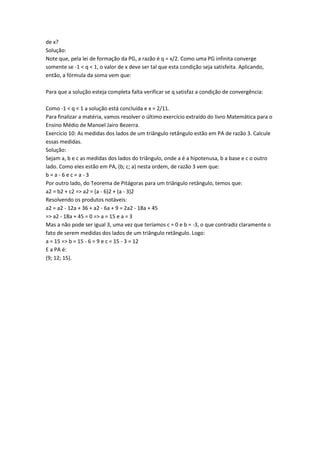 de x?
Solução:
Note que, pela lei de formação da PG, a razão é q = x/2. Como uma PG infinita converge
somente se -1 < q < 1, o valor de x deve ser tal que esta condição seja satisfeita. Aplicando,
então, a fórmula da soma vem que:

Para que a solução esteja completa falta verificar se q satisfaz a condição de convergência:

Como -1 < q < 1 a solução está concluída e x = 2/11.
Para finalizar a matéria, vamos resolver o último exercício extraído do livro Matemática para o
Ensino Médio de Manoel Jairo Bezerra.
Exercício 10: As medidas dos lados de um triângulo retângulo estão em PA de razão 3. Calcule
essas medidas.
Solução:
Sejam a, b e c as medidas dos lados do triângulo, onde a é a hipotenusa, b a base e c o outro
lado. Como eles estão em PA, (b; c; a) nesta ordem, de razão 3 vem que:
b=a-6ec=a-3
Por outro lado, do Teorema de Pitágoras para um triângulo retângulo, temos que:
a2 = b2 + c2 => a2 = (a - 6)2 + (a - 3)2
Resolvendo os produtos notáveis:
a2 = a2 - 12a + 36 + a2 - 6a + 9 = 2a2 - 18a + 45
=> a2 - 18a + 45 = 0 => a = 15 e a = 3
Mas a não pode ser igual 3, uma vez que teríamos c = 0 e b = -3, o que contradiz claramente o
fato de serem medidas dos lados de um triângulo retângulo. Logo:
a = 15 => b = 15 - 6 = 9 e c = 15 - 3 = 12
E a PA é:
(9; 12; 15).
 