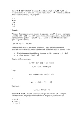 Exercício 2: (PUC-SP/2003) Os termos da seqüência (10; 8; 11; 9; 12; 10; 13; …)
obedecem a uma lei de formação. Se an, em que n pertence a N*, é o termo de ordem n
dessa seqüência, então a30 + a55 é igual a:

a) 58
b) 59
c) 60
d) 61
e) 62

Solução:

Primeiro, observe que os termos ímpares da sequência é uma PA de razão 1 e primeiro
termo 10 – (10; 11; 12; 13; …). Da mesma forma os termos pares é uma PA de razão 1
e primeiro termo igual a 8 – (8; 9; 10; 11; …) . Assim, as duas PA têm como termo
geral o seguinte formato:

(1) ai = a1 + (i – 1).1 = a1 + i – 1

Para determinar a30 + a55 precisamos estabelecer a regra geral de formação da
sequência, que está intrinsicamente relacionada às duas progressões da seguinte forma:

        Se n (índice da sucessão) é impar temos que n = 2i – 1, ou seja, i = (n + 1)/2;
        se n é par temos n = 2i ou i = n/2.

Daqui e de (1) obtemos que:

                             an = 10 + [(n + 1)/2] – 1 se n é ímpar

                                  an = 8 + (n/2) – 1 se n é par

Logo:

                            a30 = 8 + (30/2) – 1 = 8 + 15 – 1 = 22

e

                                a55 = 10 + [(55 + 1)/2] – 1 = 37

E portanto:

                                       a30 + a55 = 22 + 37 = 59

Exercício 3: (UFSCAR/2000) A condição para que três números a, b e c estejam,
simultaneamente, em progressão aritmética e em progressão geométrica é que:

a) ac = b2
b) a + c = 2
c) a + c = b2
 