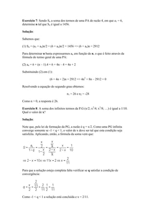 Exercício 7: Sendo Sn a soma dos termos de uma PA de razão 4, em que a1 = 6,
determine n tal que Sn é igual a 1456.

Solução:

Sabemos que:

(1) Sn = (a1 + an)n/2 = (6 + an)n/2 = 1456 => (6 + an)n = 2912

Para determinar n basta expressarmos an em função de n, o que é feito através da
fórmula do termo geral de uma PA:

(2) an = 6 + (n – 1).4 = 6 + 4n – 4 = 4n + 2

Substituindo (2) em (1):

                      (6 + 4n + 2)n = 2912 => 4n2 + 8n – 2912 = 0

Resolvendo a equação do segundo grau obtemos:

                                    n1 = 26 e n2 = -28

Como n > 0, a resposta é 26.

Exercício 8: A soma dos infinitos termos da P.G (x/2; x2/4; x3/8; …) é igual a 1/10.
Qual o valor de x?

Solução:

Note que, pela lei de formação da PG, a razão é q = x/2. Como uma PG infinita
converge somente se -1 < q < 1, o valor de x deve ser tal que esta condição seja
satisfeita. Aplicando, então, a fórmula da soma vem que:




Para que a solução esteja completa falta verificar se q satisfaz a condição de
convergência:




Como -1 < q < 1 a solução está concluída e x = 2/11.
 