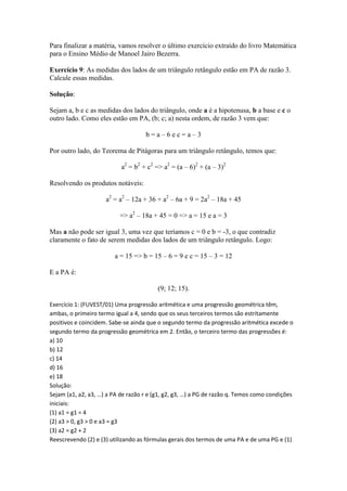 Para finalizar a matéria, vamos resolver o último exercício extraído do livro Matemática
para o Ensino Médio de Manoel Jairo Bezerra.

Exercício 9: As medidas dos lados de um triângulo retângulo estão em PA de razão 3.
Calcule essas medidas.

Solução:

Sejam a, b e c as medidas dos lados do triângulo, onde a é a hipotenusa, b a base e c o
outro lado. Como eles estão em PA, (b; c; a) nesta ordem, de razão 3 vem que:

                                    b=a–6ec=a–3

Por outro lado, do Teorema de Pitágoras para um triângulo retângulo, temos que:

                           a2 = b2 + c2 => a2 = (a – 6)2 + (a – 3)2

Resolvendo os produtos notáveis:

                     a2 = a2 – 12a + 36 + a2 – 6a + 9 = 2a2 – 18a + 45

                          => a2 – 18a + 45 = 0 => a = 15 e a = 3

Mas a não pode ser igual 3, uma vez que teríamos c = 0 e b = -3, o que contradiz
claramente o fato de serem medidas dos lados de um triângulo retângulo. Logo:

                        a = 15 => b = 15 – 6 = 9 e c = 15 – 3 = 12

E a PA é:

                                         (9; 12; 15).

Exercício 1: (FUVEST/01) Uma progressão aritmética e uma progressão geométrica têm,
ambas, o primeiro termo igual a 4, sendo que os seus terceiros termos são estritamente
positivos e coincidem. Sabe-se ainda que o segundo termo da progressão aritmética excede o
segundo termo da progressão geométrica em 2. Então, o terceiro termo das progressões é:
a) 10
b) 12
c) 14
d) 16
e) 18
Solução:
Sejam (a1, a2, a3, …) a PA de razão r e (g1, g2, g3, …) a PG de razão q. Temos como condições
iniciais:
(1) a1 = g1 = 4
(2) a3 > 0, g3 > 0 e a3 = g3
(3) a2 = g2 + 2
Reescrevendo (2) e (3) utilizando as fórmulas gerais dos termos de uma PA e de uma PG e (1)
 