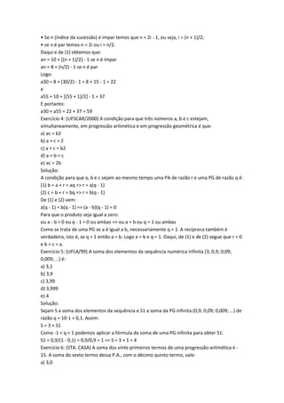 • Se n (índice da sucessão) é impar temos que n = 2i - 1, ou seja, i = (n + 1)/2;
• se n é par temos n = 2i ou i = n/2.
Daqui e de (1) obtemos que:
an = 10 + [(n + 1)/2] - 1 se n é ímpar
an = 8 + (n/2) - 1 se n é par
Logo:
a30 = 8 + (30/2) - 1 = 8 + 15 - 1 = 22
e
a55 = 10 + [(55 + 1)/2] - 1 = 37
E portanto:
a30 + a55 = 22 + 37 = 59
Exercício 4: (UFSCAR/2000) A condição para que três números a, b e c estejam,
simultaneamente, em progressão aritmética e em progressão geométrica é que:
a) ac = b2
b) a + c = 2
c) a + c = b2
d) a = b = c
e) ac = 2b
Solução:
A condição para que a, b e c sejam ao mesmo tempo uma PA de razão r e uma PG de razão q é:
(1) b = a + r = aq => r = a(q - 1)
(2) c = b + r = bq => r = b(q - 1)
De (1) e (2) vem:
a(q - 1) = b(q - 1) => (a - b)(q - 1) = 0
Para que o produto seja igual a zero:
ou a - b = 0 ou q - 1 = 0 ou ambas => ou a = b ou q = 1 ou ambas
Como se trata de uma PG se a é igual a b, necessariamente q = 1. A recíproca também é
verdadeira, isto é, se q = 1 então a = b. Logo a = b e q = 1. Daqui, de (1) e de (2) segue que r = 0
e b = c = a.
Exercício 5: (UFLA/99) A soma dos elementos da sequência numérica infinita (3; 0,9; 0,09;
0,009; …) é:
a) 3,1
b) 3,9
c) 3,99
d) 3,999
e) 4
Solução:
Sejam S a soma dos elementos da sequência e S1 a soma da PG infinita (0,9; 0,09; 0,009; …) de
razão q = 10-1 = 0,1. Assim:
S = 3 + S1
Como -1 < q < 1 podemos aplicar a fórmula da soma de uma PG infinita para obter S1:
S1 = 0,9/(1 - 0,1) = 0,9/0,9 = 1 => S = 3 + 1 = 4
Exercício 6: (STA. CASA) A soma dos vinte primeiros termos de uma progressão aritmética é -
15. A soma do sexto termo dessa P.A., com o décimo quinto termo, vale:
a) 3,0
 