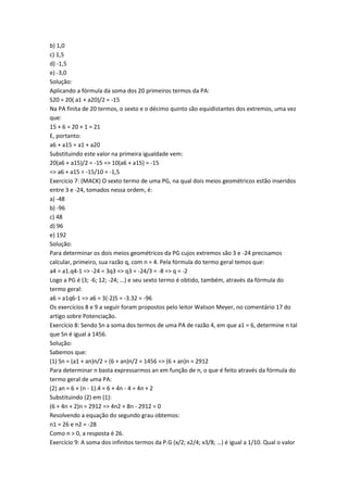 b) 1,0
c) 1,5
d) -1,5
e) -3,0
Solução:
Aplicando a fórmula da soma dos 20 primeiros termos da PA:
S20 = 20( a1 + a20)/2 = -15
Na PA finita de 20 termos, o sexto e o décimo quinto são equidistantes dos extremos, uma vez
que:
15 + 6 = 20 + 1 = 21
E, portanto:
a6 + a15 = a1 + a20
Substituindo este valor na primeira igualdade vem:
20(a6 + a15)/2 = -15 => 10(a6 + a15) = -15
=> a6 + a15 = -15/10 = -1,5
Exercício 7: (MACK) O sexto termo de uma PG, na qual dois meios geométricos estão inseridos
entre 3 e -24, tomados nessa ordem, é:
a) -48
b) -96
c) 48
d) 96
e) 192
Solução:
Para determinar os dois meios geométricos da PG cujos extremos são 3 e -24 precisamos
calcular, primeiro, sua razão q, com n = 4. Pela fórmula do termo geral temos que:
a4 = a1.q4-1 => -24 = 3q3 => q3 = -24/3 = -8 => q = -2
Logo a PG é (3; -6; 12; -24; …) e seu sexto termo é obtido, também, através da fórmula do
termo geral:
a6 = a1q6-1 => a6 = 3(-2)5 = -3.32 = -96
Os exercícios 8 e 9 a seguir foram propostos pelo leitor Watson Meyer, no comentário 17 do
artigo sobre Potenciação.
Exercício 8: Sendo Sn a soma dos termos de uma PA de razão 4, em que a1 = 6, determine n tal
que Sn é igual a 1456.
Solução:
Sabemos que:
(1) Sn = (a1 + an)n/2 = (6 + an)n/2 = 1456 => (6 + an)n = 2912
Para determinar n basta expressarmos an em função de n, o que é feito através da fórmula do
termo geral de uma PA:
(2) an = 6 + (n - 1).4 = 6 + 4n - 4 = 4n + 2
Substituindo (2) em (1):
(6 + 4n + 2)n = 2912 => 4n2 + 8n - 2912 = 0
Resolvendo a equação do segundo grau obtemos:
n1 = 26 e n2 = -28
Como n > 0, a resposta é 26.
Exercício 9: A soma dos infinitos termos da P.G (x/2; x2/4; x3/8; …) é igual a 1/10. Qual o valor
 