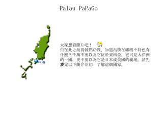 Palau PaPaGo  大家想看照片吧！ 但在此之前得做點功課，知道帛琉在哪嗎？特色有什麼？千萬不要以為它位於東南亞，它可是大洋洲的一國，更不要以為它是日本或美國的屬地。請先看完以下簡介並初步了解這個國家。 