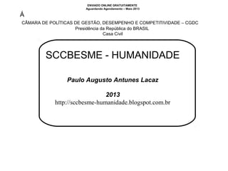ENVIADO ONLINE GRATUITAMENTE
Aguardando Agendamento – Maio 2013
Á
 CÂMARA DE POLÍTICAS DE GESTÃO, DESEMPENHO E COMPETITIVIDADE – CGDC
Presidência da República do BRASIL 
Casa Civil
SCCBESME - HUMANIDADE
Paulo Augusto Antunes Lacaz
2013
http://sccbesme-humanidade.blogspot.com.br
 