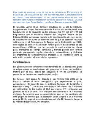 Con punto de acuerdo, a fin de que en el proyecto de Presupuesto de Egresos de la Federación de 2011 se destinen recursos al establecimiento de fondos para bachillerato de las universidades públicas que les permitan abrir plazas de profesores de tiempo completo y parcial, a cargo del diputado Jaime Oliva Ramírez, del Grupo Parlamentario del PAN <br />El suscrito, Jaime Oliva Ramírez diputado en la LXI Legislatura, integrante del Grupo Parlamentario del Partido Acción Nacional, con fundamento en lo dispuesto en los artículos 58, 59, 60, 87 y 92 del Reglamento para el Gobierno Interior del Congreso General de los Estados Unidos Mexicanos, somete a la consideración de este pleno, la proposición con punto de acuerdo a fin de que se destinen recursos suficientes en el Presupuesto de Egresos de la Federación de 2011, con objeto de que se establezcan fondos para el bachillerato de las universidades públicas, que les permita la contratación de plazas para profesores de tiempo completo y tiempo parcial que formen parte del presupuesto regularizable de las universidades, y el diseño de programas de fortalecimiento análogos a los existentes para la educación superior, al tenor de las siguientes<br />Consideraciones<br />Los jóvenes son un componente fundamental de las sociedades, pues se erigen como los conductores del progreso en todos sus ámbitos, motivo por el cual deben ser apoyados a fin de aprovechar su potencial en la construcción de un país mejor.<br />En México, este grupo ha llegado a sus niveles más altos de la historia, debido al bono demográfico que experimenta el país. Actualmente, de acuerdo con el Instituto Nacional de Geografía y Estadística Inegi 1 , se estima que nuestro país tiene 106.7 millones de habitantes; de los cuales el 27.3 por ciento (29.1 millones) son jóvenes de 15 a 29 años; 14.4 millones son hombres y 14.7 millones mujeres. De acuerdo con las proyecciones que se han realizado de este grupo, se estima que la población joven llegará a 29.3 millones en este 2010 y seguirá aumentando hasta el año 2015 cuando llegue a su máximo histórico de 29.5 millones.<br />Esta dinámica demográfica sin duda marca las demandas sociales, culturales, políticas y económicas que tiene la juventud mexicana; particularmente en materia de salud, trabajo, y educación.<br />Respecto al tema de la educación de los jóvenes, sabemos que sin duda alguna ésta contribuye a la construcción de un mejor proyecto de vida debido a que permite poseer independencia respecto a sus familias, facilita el acceso al mercado de trabajo y disminuye las acciones de riesgo, entre otras cosas; como resultado de una mejor toma de decisiones.<br />La Encuesta Nacional de Ocupación y Empleo 2007 muestra que de cada 100 hombres y mujeres de 15 a 29 años, sólo 34 asisten a la escuela. En promedio, la población joven tiene 9.6 años de estudio, es decir, cuenta con la educación básica terminada. Sin embargo, de cada 100 jóvenes, sólo, 27 tienen al menos un grado en estudios medios superiores y sólo 15 aprobaron algún grado de estudios superiores.<br />Asimismo el problema de deserción escolar está presente entre la juventud mexicana y se da a una temprana edad. La Encuesta Nacional de Juventud 2005 deja ver que la edad promedio a la que los jóvenes dejan la escuela es a los 16 años, lo que significa que en esta etapa los jóvenes apenas han completado la educación básica.<br />Las cifras anteriores muestran la necesidad de garantizar el acceso de los jóvenes a la educación media superior y profesional, con acciones que mejoren la cobertura y la calidad de la educación. De ahí la importancia de fortalecer la educación media superior en nuestro país y particularmente los bachilleratos universitarios.<br />En nuestro país existen alrededor de 55 universidades públicas estatales e instituciones afines, en los cuales se atiende una matricula de alrededor de 885 mil alumnos. Sin embargo existen aun disparidades importantes en materia de financiamiento en educación superior por subsistema. Mientras que el costo promedio por alumno en universidades federales es de 83,100 pesos, en las universidades públicas estatales y públicas estatales de apoyo solidario es de 46 mil pesos y en las universidades interculturales de 37 mil 500.<br />Desde el ámbito federal se ha hecho un esfuerzo importante para apoyar su tarea educativa con recursos federales mediante diversos fondos, entre ellos, el Fondo para la Consolidación de las Universidades Públicas Estatales y con Apoyo Solidario, el Fondo para el Modelo de Asignación Adicional al Subsidio Federal Ordinario, Universidades Públicas Estatales y el Fondo de inversión de las Universidades Públicas Estatales, con Evaluación y Acreditación. Además, del Fondo para el Incremento de la Matrícula en Educación Superior de las Universidades Públicas Estatales y con Apoyo Solidario; el Fondo de Apoyo para Saneamiento Financiero de las Universidades Públicas Estatales por debajo de la media nacional en subsidio por alumno; el Fondo para el Reconocimiento de la Plantilla de las Universidades Públicas Estatales; y el Fondo de Apoyo para las Reformas Estructurales de las Universidades Públicas Estatales. <br />Desafortunadamente, dichos recursos están enfocados particularmente a la educación superior, descuidándose, desde hace décadas, el bachillerato universitario que es el nivel con más carencias del sistema universitario. <br />No obstante, el bachillerato de las universidades públicas destaca por su calidad y resultados en los exámenes nacionales (Enlace, Exani II), sin embargo, desde hace décadas no hay la autorización de nuevas plazas para profesores de tiempo completo y tiempo parcial en este nivel de estudios, por lo que las jubilaciones del personal académico ponen en una situación crítica a las universidades para la atención de este subsistema.<br />Los bachilleratos universitarios apoyan la capacitación de profesores de otras instituciones de educación media superior, sin embargo, en pocas ocasiones son beneficiarios de los escasos programas que existen para el fortalecimiento de este nivel con apoyos adecuados, los bachilleratos universitarios representan una opción real de crecimiento con calidad para la educación del nivel medio superior. A diferencia del nivel superior, en el que existen programas bien estructurados y probados para su fortalecimiento, el bachillerato de las universidades públicas se encuentra en una especie de “limbo” presupuestal y programático. <br />Por todo lo anterior, consideramos que impulsar al sector educativo es fundamental para el desarrollo nacional, pero lo es sobre todo el impulso al bachillerato universitario, que le permita ampliar su cobertura y la calidad de la educación que imparten. <br />Por lo anteriormente expuesto, me permito someter a la consideración de este pleno, el siguiente<br />Punto de Acuerdo<br />Único. Se exhorta respetuosamente a la Comisión de Presupuesto y Cuenta Pública y a la Comisión de Educación y Servicios Educativos de la honorable Cámara de Diputados, a fin de que se destinen recursos suficientes en el Presupuesto de Egresos de la Federación de 2011, con objeto de que se establezcan fondos para el bachillerato de las universidades públicas, que les permita la contratación de plazas para profesores de tiempo completo y tiempo parcial que formen parte del presupuesto regularizable de las universidades, y el diseño de programas de fortalecimiento análogos a los existentes para la educación superior.<br />Notas <br />1 Inegi, 2008.<br />Palacio Legislativo de San Lázaro, a 21 de octubre de 2010.<br />Diputado Jaime Oliva Ramírez (rúbrica)<br />